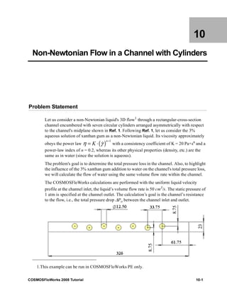 10 
Non-Newtonian Flow in a Channel with Cylinders 
Problem Statement 
Let us consider a non-Newtonian liquid's 3D flow1 through a rectangular-cross-section 
channel encumbered with seven circular cylinders arranged asymmetrically with respect 
to the channel's midplane shown in Ref. 1. Following Ref. 1, let us consider the 3% 
aqueous solution of xanthan gum as a non-Newtonian liquid. Its viscosity approximately 
obeys the power law η = K ⋅ ( γ & 
)n − 1 with a consistency coefficient of K = 20 Pa×sn and a 
power-law index of n = 0.2, whereas its other physical properties (density, etc.) are the 
same as in water (since the solution is aqueous). 
The problem's goal is to determine the total pressure loss in the channel. Also, to highlight 
the influence of the 3% xanthan gum addition to water on the channel's total pressure loss, 
we will calculate the flow of water using the same volume flow rate within the channel. 
The COSMOSFloWorks calculations are performed with the uniform liquid velocity 
profile at the channel inlet, the liquid’s volume flow rate is 50 cm3/s. The static pressure of 
1 atm is specified at the channel outlet. The calculation’s goal is the channel’s resistance 
to the flow, i.e., the total pressure drop ΔРo between the channel inlet and outlet. 
1.This example can be run in COSMOSFloWorks PE only. 
COSMOSFloWorks 2008 Tutorial 10-1 
 