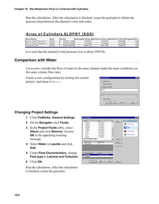 Chapter 10 Non-Newtonian Flow in a Channel with Cylinders 
10-4 
Run the calculation. After the calculation is finished, create the goal plot to obtain the 
pressure drop between the channel’s inlet and outlet. 
Array o f C ylinders.SLDPRT [XGS] 
Go a l Nam e Unit Va lue Ave ra ge d Va lue Minim um V a lue Ma x im um V a lue Progre ss [%] 
SG A v Total P res sure 1 [P a] 105327.1248 105327 105327 105328 100 
SG A v Total P res sure 2 [P a] 101329.0258 101329 101329 101329 100 
Pres sure Drop [P a] 3998.099046 3998.45 3997.96 3999.2 100 
It is seen that the channel's total pressure loss is about 3995 Pa. 
Comparison with Water 
Let us now consider the flow of water in the same channel under the same conditions (at 
the same volume flow rate). 
Create a new configuration by cloning the current 
project, and name it Water. 
Changing Project Settings 
1 Click FloWorks, General Settings. 
2 On the Navigator click Fluids. 
3 In the Project Fluids table, select 
XGum and click Remove. Answer 
OK to the appearing warning 
message. 
4 Select Water in Liquids and click 
Add. 
5 Under Flow Characteristics, change 
Flow type to Laminar and Turbulent. 
6 Click OK. 
Run the calculation. After the calculation 
is finished, create the goal plot. 
 