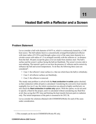 11 
Heated Ball with a Reflector and a Screen 
Problem Statement 
Let us consider a ball with diameter of 0.075 m, which is continuously heated by a 2 kW 
heat source. The ball radiates heat to a concentrically arranged hemispherical reflector 
with inner radius of 0.128 m and through a glass cover of the same inner diameter to a 
circular screen with radius of 1.5 m arranged coaxially with the reflector at 1 m distance 
from the ball. All parts except the glass cover are made from stainless steel. The ball’s 
surface and the screen’s surface facing the ball are blackbody. The screen’s reverse side is 
non-radiating. The tutorial’s goal is to see how the presence of reflector and its emissivity 
influence the ball and screen temperatures. To do that, the following three cases are 
considered1: 
• Case 1: the reflector’s inner surface (i.e. that one which faces the ball) is whitebody; 
• Case 2: all reflector surfaces are blackbody; 
• Case 3: the reflector is removed. 
The steady-state problem is solved with the Heat conduction in solids option checked, 
so that conduction within all parts is calculated. Considering the convective heat transfer 
negligibly low (as if, say, the whole construction was placed in highly rarefied air), we 
also check the Heat conduction in solids only option. With this option, we do not need 
to specify a fluid for the project, and it is calculated without considering any fluid flow 
at all, thus saving the CPU time and limiting the heat transfer between parts to radiation 
only. The initial temperature of the parts is assumed to be 293.2 K. 
Let us consider the solutions obtained with COSMOSFloWorks for each of the cases 
under consideration. 
1.This example can be run in COSMOSFloWorks PE only. 
COSMOSFloWorks 2008 Tutorial 11-1 
 