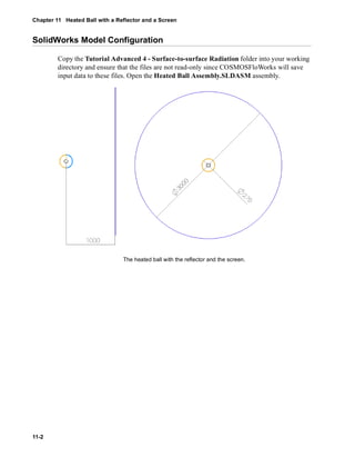 Chapter 11 Heated Ball with a Reflector and a Screen 
SolidWorks Model Configuration 
11-2 
Copy the Tutorial Advanced 4 - Surface-to-surface Radiation folder into your working 
directory and ensure that the files are not read-only since COSMOSFloWorks will save 
input data to these files. Open the Heated Ball Assembly.SLDASM assembly. 
The heated ball with the reflector and the screen. 
 