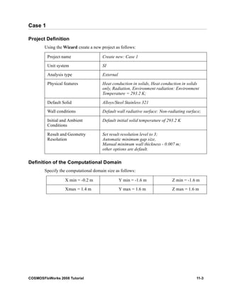 Case 1 
Project Definition 
Using the Wizard create a new project as follows: 
Project name Create new: Case 1 
Unit system SI 
Analysis type External 
Physical features Heat conduction in solids, Heat conduction in solids 
only, Radiation, Environment radiation: Environment 
Temperature = 293.2 K; 
Default Solid Alloys/Steel Stainless 321 
Wall conditions Default wall radiative surface: Non-radiating surface; 
Initial and Ambient 
Default initial solid temperature of 293.2 K 
Conditions 
Result and Geometry 
Resolution 
Set result resolution level to 3; 
Automatic minimum gap size, 
Manual minimum wall thickness - 0.007 m; 
other options are default. 
Definition of the Computational Domain 
Specify the computational domain size as follows: 
X min = -0.2 m Y min = -1.6 m Z min = -1.6 m 
Xmax = 1.4 m Y max = 1.6 m Z max = 1.6 m 
COSMOSFloWorks 2008 Tutorial 11-3 
 