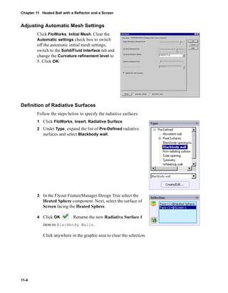 Chapter 11 Heated Ball with a Reflector and a Screen 
Adjusting Automatic Mesh Settings 
11-4 
Click FloWorks, Initial Mesh. Clear the 
Automatic settings check box to switch 
off the automatic initial mesh settings, 
switch to the Solid/Fluid Interface tab and 
change the Curvature refinement level to 
5. Click OK. 
Definition of Radiative Surfaces 
Follow the steps below to specify the radiative surfaces: 
1 Click FloWorks, Insert, Radiative Surface. 
2 Under Type, expand the list of Pre-Defined radiative 
surfaces and select Blackbody wall. 
3 In the Flyout FeatureManager Design Tree select the 
Heated Sphere component. Next, select the surface of 
Screen facing the Heated Sphere. 
4 Click OK . Rename the new Radiative Surface 1 
item to Blackbody Walls. 
Click anywhere in the graphic area to clear the selection. 
 