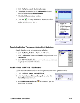 5 Click FloWorks, Insert, Radiative Surface. 
6 Under Type, expand the list of Pre-Defined radiative 
surfaces and select the Whitebody wall. 
7 Select the Reflector’s inner surface. 
8 Click OK . Change the name of the new radiative 
surface to Whitebody Wall. 
Specifying Bodies Transparent to the Heat Radiation 
Specify the glass cover as transparent to radiation. 
1 Click FloWorks, Radiation Transparent Bodies. 
2 In the Components list select the Glass component and click 
Transparent. 
3 Click OK. COSMOSFloWorks now treats this component as a 
body fully transparent to radiation. 
Heat Sources and Goals Specification 
Specify the surface heat source of the heat generation rate at the sphere’s surface: 
1 Click FloWorks, Insert, Surface Source. 
2 In the Flyout FeatureManager Design Tree, select the 
Heated Sphere component. 
3 Select Heat Generation Rate as the source type and 
set its value to 2000 W. 
COSMOSFloWorks 2008 Tutorial 11-5 
 