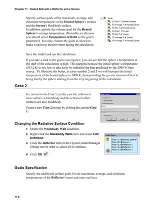 Chapter 11 Heated Ball with a Reflector and a Screen 
11-6 
Specify surface goals of the maximum, average, and 
minimum temperatures at the Heated Sphere’s surface 
and the Screen's blackbody surface. 
In addition, specify the volume goal for the Heated 
Sphere’s average temperature. (Naturally, in all cases 
you should select Temperature of Solid as the goal’s 
parameter). You may rename the goals as shown to 
make it easier to monitor them during the calculation. 
Save the model and run the calculation. 
If you take a look at the goals convergence, you can see that the sphere’s temperature at 
the start of the calculation is high. This happens because the initial sphere’s temperature 
(293.2 K) is too low to take away by radiation the heat produced by the 2000 W heat 
source . To illustrate this better, in cases number 2 and 3 we will increase the initial 
temperature of the heated sphere to 1000 K, thus providing the greater amount of heat is 
being lost by the sphere starting from the very beginning of the calculation. 
Case 2 
In contrast to the Case 1, in this case the reflector’s 
inner surface is blackbody and the reflector's other 
surfaces are also blackbody. 
Create a new Case 2 project by cloning the current Case 
1. 
Changing the Radiative Surface Condition 
1 Delete the Whitebody Wall condition. 
2 Right-click the Blackbody Walls item and select Edit 
Definition. 
3 Click the Reflector item in the Flyout FeatureManager 
Design tree in order to select all its surfaces. 
4 Click OK . 
Goals Specification 
Specify the additional surface goals for the maximum, average, and minimum 
temperatures of the Reflector's inner and outer surfaces. 
 