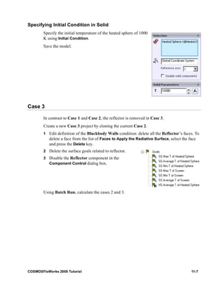 Specifying Initial Condition in Solid 
Specify the initial temperature of the heated sphere of 1000 
K using Initial Condition. 
Save the model. 
Case 3 
In contrast to Case 1 and Case 2, the reflector is removed in Case 3. 
Create a new Case 3 project by cloning the current Case 2. 
1 Edit definition of the Blackbody Walls condition: delete all the Reflector’s faces. To 
delete a face from the list of Faces to Apply the Radiative Surface, select the face 
and press the Delete key. 
2 Delete the surface goals related to reflector. 
3 Disable the Reflector component in the 
Component Control dialog box. 
Using Batch Run, calculate the cases 2 and 3. 
COSMOSFloWorks 2008 Tutorial 11-7 
 