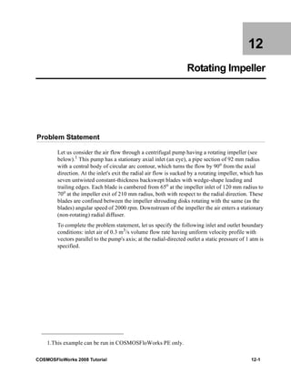 12 
Rotating Impeller 
Problem Statement 
Let us consider the air flow through a centrifugal pump having a rotating impeller (see 
below).1 This pump has a stationary axial inlet (an eye), a pipe section of 92 mm radius 
with a central body of circular arc contour, which turns the flow by 90o from the axial 
direction. At the inlet's exit the radial air flow is sucked by a rotating impeller, which has 
seven untwisted constant-thickness backswept blades with wedge-shape leading and 
trailing edges. Each blade is cambered from 65o at the impeller inlet of 120 mm radius to 
70o at the impeller exit of 210 mm radius, both with respect to the radial direction. These 
blades are confined between the impeller shrouding disks rotating with the same (as the 
blades) angular speed of 2000 rpm. Downstream of the impeller the air enters a stationary 
(non-rotating) radial diffuser. 
To complete the problem statement, let us specify the following inlet and outlet boundary 
conditions: inlet air of 0.3 m3/s volume flow rate having uniform velocity profile with 
vectors parallel to the pump's axis; at the radial-directed outlet a static pressure of 1 atm is 
specified. 
1.This example can be run in COSMOSFloWorks PE only. 
COSMOSFloWorks 2008 Tutorial 12-1 
 
