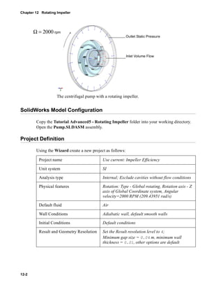 Chapter 12 Rotating Impeller 
Outlet Static Pressure 
Inlet Volume Flow 
The centrifugal pump with a rotating impeller. 
SolidWorks Model Configuration 
12-2 
Copy the Tutorial Advanced5 - Rotating Impeller folder into your working directory. 
Open the Pump.SLDASM assembly. 
Project Definition 
Using the Wizard create a new project as follows: 
Project name Use current: Impeller Efficiency 
Unit system SI 
Analysis type Internal; Exclude cavities without flow conditions 
Physical features Rotation: Type - Global rotating, Rotation axis - Z 
axis of Global Coordinate system, Angular 
velocity=2000 RPM (209.43951 rad/s) 
Default fluid Air 
Wall Conditions Adiabatic wall, default smooth walls 
Initial Conditions Default conditions 
Result and Geometry Resolution Set the Result resolution level to 4; 
Minimum gap size = 0.04 m, minimum wall 
thickness = 0.01, other options are default 
Ω = 2000 rpm 
 