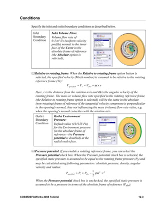 Conditions 
Specify the inlet and outlet boundary conditions as described below. 
Inlet 
Boundary 
Condition 
Inlet Volume Flow: 
Volume flow rate of 
0.3 m^3/s (uniform velocity 
profile) normal to the inner 
face of the Cover in the 
absolute frame of reference 
(the Absolute option is 
selected); 
	Relative to rotating frame. When the Relative to rotating frame option button is 
selected, the specified velocity (Mach number) is assumed to be relative to the rotating 
reference frame (Vr): 
Vspecified = Vr = Vabs −ω × r 
Here, r is the distance from the rotation axis and ω is the angular velocity of the 
rotating frame. The mass or volume flow rate specified in the rotating reference frame 
(the Relative to rotating frame option is selected) will be the same in the absolute 
(non-rotating) frame of reference if the tangential velocity component is perpendicular 
to the opening’s normal, thus not influencing the mass (volume) flow rate value, e.g. 
when the opening's normal coincides with the rotation axis. 
Outlet 
Boundary 
Condition 
Outlet Environment 
Pressure: 
Default value (101325 Pa) 
for the Environment pressure 
(in the absolute frame of 
reference - the Pressure 
potential is disabled) at the 
radial outlet face. 
	Pressure potential. If you enable a rotating reference frame, you can select the 
Pressure potential check box. When the Pressure potential check box is selected, the 
specified static pressure is assumed to be equal to the rotating frame pressure (Pr) and 
may be calculated using following parameters: absolute pressure, density, angular 
velocity and radius: 
2 2 1 
2 specified r abs P = P = P − ρω ⋅ r 
When the Pressure potential check box is unchecked, the specified static pressure is 
assumed to be a pressure in terms of the absolute frame of reference (Pabs). 
COSMOSFloWorks 2008 Tutorial 12-3 
 