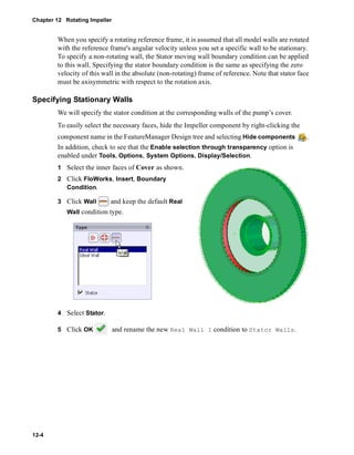 Chapter 12 Rotating Impeller 
12-4 
When you specify a rotating reference frame, it is assumed that all model walls are rotated 
with the reference frame's angular velocity unless you set a specific wall to be stationary. 
To specify a non-rotating wall, the Stator moving wall boundary condition can be applied 
to this wall. Specifying the stator boundary condition is the same as specifying the zero 
velocity of this wall in the absolute (non-rotating) frame of reference. Note that stator face 
must be axisymmetric with respect to the rotation axis. 
Specifying Stationary Walls 
We will specify the stator condition at the corresponding walls of the pump’s cover. 
To easily select the necessary faces, hide the Impeller component by right-clicking the 
component name in the FeatureManager Design tree and selecting Hide components . 
In addition, check to see that the Enable selection through transparency option is 
enabled under Tools, Options, System Options, Display/Selection. 
1 Select the inner faces of Cover as shown. 
2 Click FloWorks, Insert, Boundary 
Condition. 
3 Click Wall and keep the default Real 
Wall condition type. 
4 Select Stator. 
5 Click OK and rename the new Real Wall 1 condition to Stator Walls. 
 