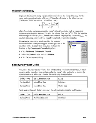 Impeller’s Efficiency 
Engineers dealing with pump equipment are interested in the pump efficiency. For the 
pump under consideration the efficiency (η) can be calculated in the following way 
(F.M.White "Fluid Mechanics", 3rd edition, 1994): 
( P − P ) ⋅ 
Q 
outlet inlet M 
η 
= 
Ω ⋅ 
where Pinlet is the static pressure at the pump’s inlet, Poutlet is the bulk-average static 
pressures at the impeller’s outlet (Pa), Q is the volume flow rate (m3/s), Ω is the impeller 
rotation angular velocity (rad/s), and M is the impeller torque (N·m). To obtain Poutlet, an 
auxiliary measure component was placed where the flow exits the impeller. 
The measure component is only used for the pressure 
measurement (the corresponding goal will be specified at the 
inner face of the measure thin ring), thus it should be 
disabled in the Component Control dialog box. 
1 Click FloWorks, Component Control. 
2 Select the Measure item and click Disable. 
3 Click OK to close the dialog. 
Specifying Project Goals 
First, since the pressure and volume flow rate boundary condition are specified, it makes 
sense to set the mass flow rate surface goal at the pump’s inlet and outlet to inspect the 
mass balance as an additional criterion for converging the calculation. 
GOAL TYPE GOAL PARAMETER FACE 
Surface Goal Mass Flow Rate Inlet face 
Surface Goal Mass Flow Rate Outlet face 
Next, specify the goals that are necessary for calculating the impeller’s efficiency: 
GOAL TYPE GOAL PARAMETER FACE 
Surface Goal Av Static Pressure Inlet face 
COSMOSFloWorks 2008 Tutorial 12-5 
 