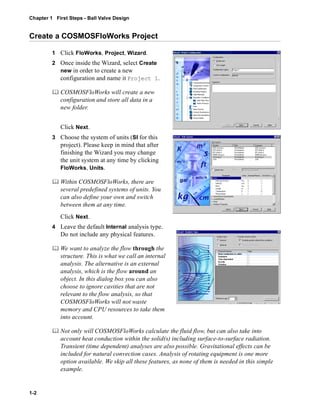Chapter 1 First Steps - Ball Valve Design 
Create a COSMOSFloWorks Project 
1-2 
1 Click FloWorks, Project, Wizard. 
2 Once inside the Wizard, select Create 
new in order to create a new 
configuration and name it Project 1. 
	 COSMOSFloWorks will create a new 
configuration and store all data in a 
new folder. 
Click Next. 
3 Choose the system of units (SI for this 
project). Please keep in mind that after 
finishing the Wizard you may change 
the unit system at any time by clicking 
FloWorks, Units. 
	 Within COSMOSFloWorks, there are 
several predefined systems of units. You 
can also define your own and switch 
between them at any time. 
Click Next. 
4 Leave the default Internal analysis type. 
Do not include any physical features. 
	 We want to analyze the flow through the 
structure. This is what we call an internal 
analysis. The alternative is an external 
analysis, which is the flow around an 
object. In this dialog box you can also 
choose to ignore cavities that are not 
relevant to the flow analysis, so that 
COSMOSFloWorks will not waste 
memory and CPU resources to take them 
into account. 
	 Not only will COSMOSFloWorks calculate the fluid flow, but can also take into 
account heat conduction within the solid(s) including surface-to-surface radiation. 
Transient (time dependent) analyses are also possible. Gravitational effects can be 
included for natural convection cases. Analysis of rotating equipment is one more 
option available. We skip all these features, as none of them is needed in this simple 
example. 
 