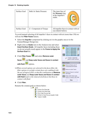 Chapter 12 Rotating Impeller 
12-6 
Surface Goal Bulk Av Static Pressure The inner face of 
To avoid manual selecting of all impeller’s faces in contact with air (more than 150) we 
will use the Filter Faces feature. 
1 Select the Impeller component by clicking on it in the graphic area or in the 
FeatureManager Design tree. 
2 Right-click on Goals item in the Analysis tree and select 
Insert Surface Goals. All impeller faces (including those 
we do not actually need) appear in the Faces to Apply the 
Surface Goal list. 
3 Click Filter Faces and select Remove outer 
faces and Keep outer faces and faces in contact 
with fluid options. 
	When several options are selected in the faces filter, the 
filter options to exclude certain faces are combined with 
the use of logical AND, so that the combination of Remove 
outer faces and Keep outer faces and faces in contact 
with fluid leads to the removal of all faces but those in 
contact with fluid. 
4 Click Filter. 
Rename the created goals as shown below: 
the Measure ring 
at the impeller's 
outlet. 
Surface Goal Z - Component of Torque All impeller faces in contact with air 
(see details below). 
 