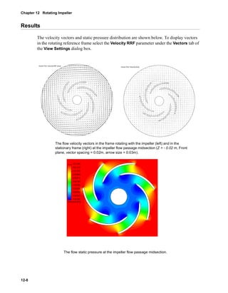 Chapter 12 Rotating Impeller 
Results 
12-8 
The velocity vectors and static pressure distribution are shown below. To display vectors 
in the rotating reference frame select the Velocity RRF parameter under the Vectors tab of 
the View Settings dialog box. 
The flow velocity vectors in the frame rotating with the impeller (left) and in the 
stationary frame (right) at the impeller flow passage midsection (Z = - 0.02 m, Front 
plane, vector spacing = 0.02m, arrow size = 0.03m). 
The flow static pressure at the impeller flow passage midsection. 
 