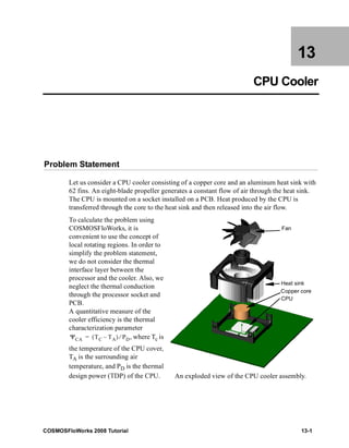13 
CPU Cooler 
Problem Statement 
Let us consider a CPU cooler consisting of a copper core and an aluminum heat sink with 
62 fins. An eight-blade propeller generates a constant flow of air through the heat sink. 
The CPU is mounted on a socket installed on a PCB. Heat produced by the CPU is 
transferred through the core to the heat sink and then released into the air flow. 
To calculate the problem using 
COSMOSFloWorks, it is 
convenient to use the concept of 
local rotating regions. In order to 
simplify the problem statement, 
we do not consider the thermal 
interface layer between the 
processor and the cooler. Also, we 
neglect the thermal conduction 
through the processor socket and 
PCB. 
A quantitative measure of the 
cooler efficiency is the thermal 
characterization parameter 
, where Tc is 
Fan 
Heat sink 
Copper core 
CPU 
ΨCA = (TC – TA) ⁄ PD 
the temperature of the CPU cover, 
TA is the surrounding air 
temperature, and PD is the thermal 
design power (TDP) of the CPU. An exploded view of the CPU cooler assembly. 
COSMOSFloWorks 2008 Tutorial 13-1 
 
