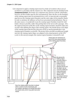 Chapter 13 CPU Cooler 
13-4 
	A component to apply a rotating region must be a body of revolution whose axis of 
revolution is coincident with the rotation axis. This component must be disabled in the 
Component Control. The border of a component may intersect with the solid bodies, 
however, all those bodies must be also axisymmetrical. Since the flow on the boundary 
of the rotating region must be axisymmetrical as well, we must provide a reasonable 
gap between the rotating region boundary and the outer edges of the propeller blades 
in order to minimize the influence of local non-axisymmetrical perturbations. Due to 
the same reason, it is preferable to put the rotating region boundary inside the solid 
bodies whenever possible, rather than putting them in the narrow flow passages. Also, 
the supposed direction of the flow at the rotating region boundary should be taken into 
account when defining the shape of the rotating region. You should choose such shape 
of the rotating region that the flow direction will be as much perpendicular to the 
rotating region boundary as possible. The picture below provides an additional insight 
into how the rotating region shape was adapted to the actual geometry of the CPU 
cooler in this tutorial example (the rotation region boundary is denoted by red). 
These gaps are necessary for 
flow to be more axisymmetrical 
at the rotating region boundary 
By placing the 
rotating region 
boundary within a 
solid instead of 
putting it into a 
narrow channel 
between the fan and 
the attach clip we 
avoid the additional 
mesh refinement 
and the negative 
effects of the 
non-axisymmetrical 
flow in this narrow 
channel 
Here the rotating region boundary is placed 
within a solid to avoid unnecessary and 
non-realistic calculation of a swirled flow within 
the closed cavity, which may yield inaccurate 
results 
 