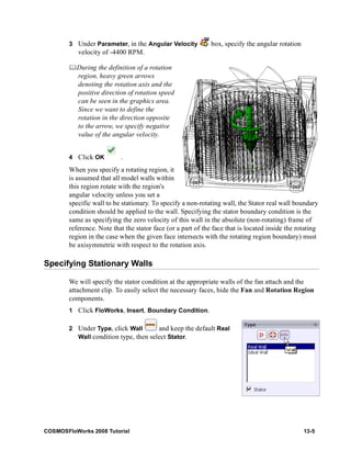 3 Under Parameter, in the Angular Velocity box, specify the angular rotation 
velocity of -4400 RPM. 
	During the definition of a rotation 
region, heavy green arrows 
denoting the rotation axis and the 
positive direction of rotation speed 
can be seen in the graphics area. 
Since we want to define the 
rotation in the direction opposite 
to the arrow, we specify negative 
value of the angular velocity. 
4 Click OK . 
When you specify a rotating region, it 
is assumed that all model walls within 
this region rotate with the region's 
angular velocity unless you set a 
specific wall to be stationary. To specify a non-rotating wall, the Stator real wall boundary 
condition should be applied to the wall. Specifying the stator boundary condition is the 
same as specifying the zero velocity of this wall in the absolute (non-rotating) frame of 
reference. Note that the stator face (or a part of the face that is located inside the rotating 
region in the case when the given face intersects with the rotating region boundary) must 
be axisymmetric with respect to the rotation axis. 
Specifying Stationary Walls 
We will specify the stator condition at the appropriate walls of the fan attach and the 
attachment clip. To easily select the necessary faces, hide the Fan and Rotation Region 
components. 
1 Click FloWorks, Insert, Boundary Condition. 
2 Under Type, click Wall and keep the default Real 
Wall condition type, then select Stator. 
COSMOSFloWorks 2008 Tutorial 13-5 
 