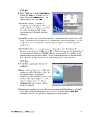 Click Next. 
5 In the Fluids tree expand the Liquids item 
and choose Water as the fluid. You can 
either double-click Water or select the 
item in the tree and click Add. 
	 COSMOSFloWorks is capable of 
calculating fluids of different types in one 
analysis, but fluids must be separated by 
the walls. A mixing of fluids may be 
considered only if the fluids are of the 
same type. 
	 COSMOSFloWorks has an integrated database containing several liquids, gases and 
solids. Solids are used for conduction in conjugate heat conduction analyses. You can 
easily create your own materials. Up to ten liquids or gases can be chosen for each 
analysis run. 
	 COSMOSFloWorks can calculate analyses with any flow type: Turbulent only, 
Laminar only or Laminar and Turbulent. The turbulent equations can be disregarded if 
the flow is entirely laminar. COSMOSFloWorks can also handle low and high Mach 
number compressible flows for gases. For this demonstration we will perform a fluid 
flow simulation using a liquid and will keep the default flow characteristics. 
Click Next. 
6 Click Next accepting the default wall 
conditions. 
	 Since we did not choose to consider heat 
conduction within the solids, we have an 
option of defining a value of heat 
conduction for the surfaces in contact with 
the fluid. This step is the place to set the 
default wall type. Leave the default 
Adiabatic wall specifying the walls are 
perfectly insulated. 
	 You can also specify the desired wall roughness value applied by default to all model 
walls. To set the roughness value for a specific wall, you can define a Real Wall 
boundary condition. The specified roughness value is the Rz value. 
COSMOSFloWorks 2008 Tutorial 1-3 
 