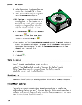 Chapter 13 CPU Cooler 
13-6 
3 Select the two inner circular side faces and 
two top faces of Attach Clip as shown. 
4 In the flyout FeatureManager Design Tree 
select the Fan Attach component. 
	The Fan Attach component has a relatively 
complex shape with fine features, so it is 
preferable to select the whole component 
and then use the faces filter, rather than 
selecting manually each face we need. 
5 Click Filter Faces and select Remove 
outer faces and Keep outer faces 
and faces in contact with fluid . 
	Since we have specified the Exclude internal space option in the Wizard, the faces in 
contact with the cavity between the Fan Attach and the Copper Core are considered 
outer faces. Therefore we need to select the Remove outer faces option in Filter 
Faces in order to exclude them. 
6 Click Filter. 
7 Click OK . 
Solid Materials 
Specify the solid materials for the project as follows: 
a) the CPU and the Heat Sink are made of aluminum (Pre-Defined/Metals); 
b) the Copper Core, naturally, is made of copper (Pre-Defined/Metals); 
c) all other parts are made of default Insulator. 
Heat Source 
Define the volume source with the heat generation rate of 75 W in the CPU component. 
Initial Mesh Settings 
To resolve the complex geometry of the fan and heat sink better, let us define six 
additional control planes and specify the proper Ratios for the intervals between them to 
make the mesh denser in the central region containing the complex geometry and coarser 
near the computational domain’s boundaries. 
 