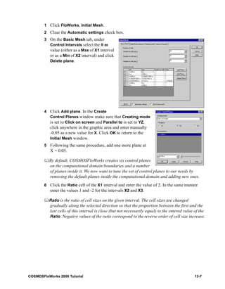 1 Click FloWorks, Initial Mesh. 
2 Clear the Automatic settings check box. 
3 On the Basic Mesh tab, under 
Control Intervals select the 0 m 
value (either as a Max of X1 interval 
or as a Min of X2 interval) and click 
Delete plane. 
4 Click Add plane. In the Create 
Control Planes window make sure that Creating mode 
is set to Click on screen and Parallel to is set to YZ, 
click anywhere in the graphic area and enter manually 
-0.05 as a new value for X. Click OK to return to the 
Initial Mesh window. 
5 Following the same procedure, add one more plane at 
X = 0.05. 
	By default, COSMOSFloWorks creates six control planes 
on the computational domain boundaries and a number 
of planes inside it. We now want to tune the set of control planes to our needs by 
removing the default planes inside the computational domain and adding new ones. 
6 Click the Ratio cell of the X1 interval and enter the value of 2. In the same manner 
enter the values 1 and -2 for the intervals X2 and X3. 
	Ratio is the ratio of cell sizes on the given interval. The cell sizes are changed 
gradually along the selected direction so that the proportion between the first and the 
last cells of this interval is close (but not necessarily equal) to the entered value of the 
Ratio. Negative values of the ratio correspond to the reverse order of cell size increase. 
COSMOSFloWorks 2008 Tutorial 13-7 
 