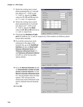 Chapter 13 CPU Cooler 
13-8 
7 Delete the existing inner control 
planes perpendicular to Y and add 
new planes at Y = 0.042 m and 
Y = 0.047 m. Specify the Ratio 
values for Y1, Y2 and Y3 intervals 
as 1.5, 1 and -1.4, respectively. 
8 Delete the existing inner control 
plane perpendicular to Z and add 
new planes at Z = -0.05 m and 
Z = 0.05 m. Specify the Ratio 
values for Z1, Z2 and Z3 intervals as 
2, 1 and -2, respectively. 
9 Check that the Numbers of cells 
per X, Y and Z are 26, 12 and 26, respectively. If the numbers are different, please 
correct them manually. 
10 To avoid the unnecessary mesh 
refinement at the edges of the 
heatsink fins, go to the Solid/fluid 
Interface tab and set Small solid 
features refinement level to 3, 
Tolerance refinement level to 2, 
and Tolerance refinement criterion 
to 0.001 m, while leaving other 
options default. 
11 Go to the Narrow Channels tab and 
set Characteristic number of cells 
across a narrow channel to 4 and 
Narrow channels refinement level 
to 1, leaving default values for other 
options. This will prevent the 
unnecessary mesh refinement in the 
narrow channels between heatsink 
fins. 
12 Click OK. 
 