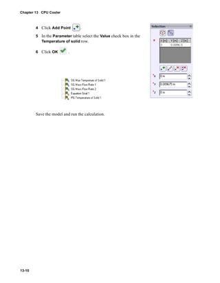 Chapter 13 CPU Cooler 
13-10 
4 Click Add Point . 
5 In the Parameter table select the Value check box in the 
Temperature of solid row. 
6 Click OK . 
Save the model and run the calculation. 
 
