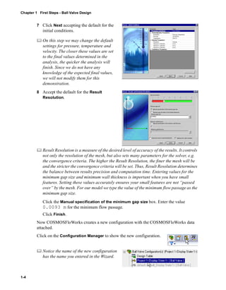 Chapter 1 First Steps - Ball Valve Design 
1-4 
7 Click Next accepting the default for the 
initial conditions. 
	 On this step we may change the default 
settings for pressure, temperature and 
velocity. The closer these values are set 
to the final values determined in the 
analysis, the quicker the analysis will 
finish. Since we do not have any 
knowledge of the expected final values, 
we will not modify them for this 
demonstration. 
8 Accept the default for the Result 
Resolution. 
	 Result Resolution is a measure of the desired level of accuracy of the results. It controls 
not only the resolution of the mesh, but also sets many parameters for the solver, e.g. 
the convergence criteria. The higher the Result Resolution, the finer the mesh will be 
and the stricter the convergence criteria will be set. Thus, Result Resolution determines 
the balance between results precision and computation time. Entering values for the 
minimum gap size and minimum wall thickness is important when you have small 
features. Setting these values accurately ensures your small features are not “passed 
over” by the mesh. For our model we type the value of the minimum flow passage as the 
minimum gap size. 
Click the Manual specification of the minimum gap size box. Enter the value 
0.0093 m for the minimum flow passage. 
Click Finish. 
Now COSMOSFloWorks creates a new configuration with the COSMOSFloWorks data 
attached. 
Click on the Configuration Manager to show the new configuration. 
	 Notice the name of the new configuration 
has the name you entered in the Wizard. 
 