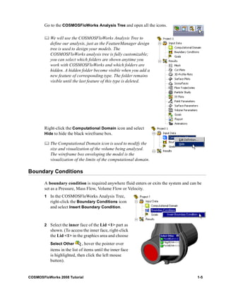 Go to the COSMOSFloWorks Analysis Tree and open all the icons. 
	 We will use the COSMOSFloWorks Analysis Tree to 
define our analysis, just as the FeatureManager design 
tree is used to design your models. The 
COSMOSFloWorks analysis tree is fully customizable; 
you can select which folders are shown anytime you 
work with COSMOSFloWorks and which folders are 
hidden. A hidden folder become visible when you add a 
new feature of corresponding type. The folder remains 
visible until the last feature of this type is deleted. 
Right-click the Computational Domain icon and select 
Hide to hide the black wireframe box. 
	 The Computational Domain icon is used to modify the 
size and visualization of the volume being analyzed. 
The wireframe box enveloping the model is the 
visualization of the limits of the computational domain. 
Boundary Conditions 
A boundary condition is required anywhere fluid enters or exits the system and can be 
set as a Pressure, Mass Flow, Volume Flow or Velocity. 
1 In the COSMOSFloWorks Analysis Tree, 
right-click the Boundary Conditions icon 
and select Insert Boundary Condition. 
2 Select the inner face of the Lid <1> part as 
shown. (To access the inner face, right-click 
the Lid <1> in the graphics area and choose 
Select Other , hover the pointer over 
items in the list of items until the inner face 
is highlighted, then click the left mouse 
button). 
COSMOSFloWorks 2008 Tutorial 1-5 
 