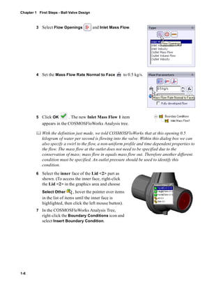 Chapter 1 First Steps - Ball Valve Design 
1-6 
3 Select Flow Openings and Inlet Mass Flow. 
4 Set the Mass Flow Rate Normal to Face to 0.5 kg/s. 
5 Click OK . The new Inlet Mass Flow 1 item 
appears in the COSMOSFloWorks Analysis tree. 
	 With the definition just made, we told COSMOSFloWorks that at this opening 0.5 
kilogram of water per second is flowing into the valve. Within this dialog box we can 
also specify a swirl to the flow, a non-uniform profile and time dependent properties to 
the flow. The mass flow at the outlet does not need to be specified due to the 
conservation of mass; mass flow in equals mass flow out. Therefore another different 
condition must be specified. An outlet pressure should be used to identify this 
condition. 
6 Select the inner face of the Lid <2> part as 
shown. (To access the inner face, right-click 
the Lid <2> in the graphics area and choose 
Select Other , hover the pointer over items 
in the list of items until the inner face is 
highlighted, then click the left mouse button). 
7 In the COSMOSFloWorks Analysis Tree, 
right-click the Boundary Conditions icon and 
select Insert Boundary Condition. 
 