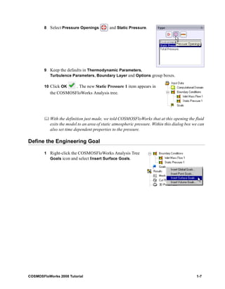 8 Select Pressure Openings and Static Pressure. 
9 Keep the defaults in Thermodynamic Parameters, 
Turbulence Parameters, Boundary Layer and Options group boxes. 
10 Click OK . The new Static Pressure 1 item appears in 
the COSMOSFloWorks Analysis tree. 
	 With the definition just made, we told COSMOSFloWorks that at this opening the fluid 
exits the model to an area of static atmospheric pressure. Within this dialog box we can 
also set time dependent properties to the pressure. 
Define the Engineering Goal 
1 Right-click the COSMOSFloWorks Analysis Tree 
Goals icon and select Insert Surface Goals. 
COSMOSFloWorks 2008 Tutorial 1-7 
 