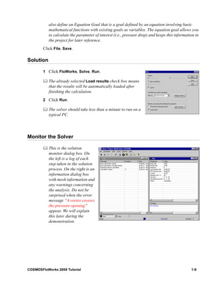 also define an Equation Goal that is a goal defined by an equation involving basic 
mathematical functions with existing goals as variables. The equation goal allows you 
to calculate the parameter of interest (i.e., pressure drop) and keeps this information in 
the project for later reference. 
Click File, Save. 
Solution 
1 Click FloWorks, Solve, Run. 
	 The already selected Load results check box means 
that the results will be automatically loaded after 
finishing the calculation. 
2 Click Run. 
	 The solver should take less than a minute to run on a 
typical PC. 
Monitor the Solver 
	 This is the solution 
monitor dialog box. On 
the left is a log of each 
step taken in the solution 
process. On the right is an 
information dialog box 
with mesh information and 
any warnings concerning 
the analysis. Do not be 
surprised when the error 
message “A vortex crosses 
the pressure opening” 
appear. We will explain 
this later during the 
demonstration. 
COSMOSFloWorks 2008 Tutorial 1-9 
 