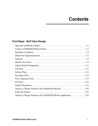 First Steps - Ball Valve Design 
Contents 
Open the SolidWorks Model. . . . . . . . . . . . . . . . . . . . . . . . . . . . . . . . . . . . . . . . . . . 1-1 
Create a COSMOSFloWorks Project . . . . . . . . . . . . . . . . . . . . . . . . . . . . . . . . . . . . 1-2 
Boundary Conditions . . . . . . . . . . . . . . . . . . . . . . . . . . . . . . . . . . . . . . . . . . . . . . . . 1-5 
Define the Engineering Goal . . . . . . . . . . . . . . . . . . . . . . . . . . . . . . . . . . . . . . . . . . 1-7 
Solution. . . . . . . . . . . . . . . . . . . . . . . . . . . . . . . . . . . . . . . . . . . . . . . . . . . . . . . . . . . 1-9 
Monitor the Solver . . . . . . . . . . . . . . . . . . . . . . . . . . . . . . . . . . . . . . . . . . . . . . . . . . 1-9 
Adjust Model Transparency . . . . . . . . . . . . . . . . . . . . . . . . . . . . . . . . . . . . . . . . . . 1-11 
Cut Plots . . . . . . . . . . . . . . . . . . . . . . . . . . . . . . . . . . . . . . . . . . . . . . . . . . . . . . . . . 1-11 
Surface Plots . . . . . . . . . . . . . . . . . . . . . . . . . . . . . . . . . . . . . . . . . . . . . . . . . . . . . . 1-13 
Isosurface Plots . . . . . . . . . . . . . . . . . . . . . . . . . . . . . . . . . . . . . . . . . . . . . . . . . . . . 1-14 
Flow Trajectory Plots . . . . . . . . . . . . . . . . . . . . . . . . . . . . . . . . . . . . . . . . . . . . . . . 1-15 
XY Plots . . . . . . . . . . . . . . . . . . . . . . . . . . . . . . . . . . . . . . . . . . . . . . . . . . . . . . . . . 1-16 
Surface Parameters . . . . . . . . . . . . . . . . . . . . . . . . . . . . . . . . . . . . . . . . . . . . . . . . . 1-18 
Analyze a Design Variant in the SolidWorks Ball part. . . . . . . . . . . . . . . . . . . . . . 1-18 
Clone the Project. . . . . . . . . . . . . . . . . . . . . . . . . . . . . . . . . . . . . . . . . . . . . . . . . . . 1-22 
Analyze a Design Variant in the COSMOSFloWorks Application . . . . . . . . . . . . 1-22 
COSMOSFloWorks 2008 Tutorial i 
 