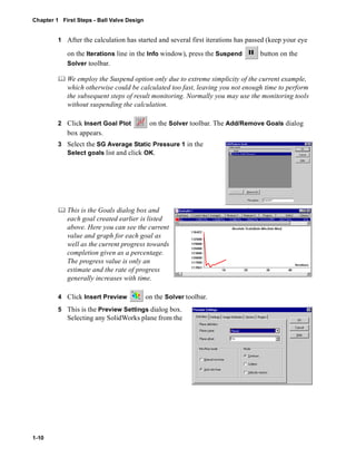 Chapter 1 First Steps - Ball Valve Design 
1-10 
1 After the calculation has started and several first iterations has passed (keep your eye 
on the Iterations line in the Info window), press the Suspend button on the 
Solver toolbar. 
	 We employ the Suspend option only due to extreme simplicity of the current example, 
which otherwise could be calculated too fast, leaving you not enough time to perform 
the subsequent steps of result monitoring. Normally you may use the monitoring tools 
without suspending the calculation. 
2 Click Insert Goal Plot on the Solver toolbar. The Add/Remove Goals dialog 
box appears. 
3 Select the SG Average Static Pressure 1 in the 
Select goals list and click OK. 
	 This is the Goals dialog box and 
each goal created earlier is listed 
above. Here you can see the current 
value and graph for each goal as 
well as the current progress towards 
completion given as a percentage. 
The progress value is only an 
estimate and the rate of progress 
generally increases with time. 
4 Click Insert Preview on the Solver toolbar. 
5 This is the Preview Settings dialog box. 
Selecting any SolidWorks plane from the 
 