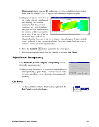 Plane name list and pressing OK will create a preview plot of the solution in that 
plane. For this model Plane2 is a good choice to use as the preview plane. 
	 The preview allows one to look at 
the results while the calculation is 
still running. This helps to 
determine if all the boundary 
conditions are correctly defined 
and gives the user an idea of how 
the solution will look even at this 
early stage. At the start of the run 
the results might look odd or 
change abruptly. However, as the run progresses these changes will lessen and the 
results will settle in on a converged solution. The result can be displayed either in 
contour-, isoline- or vector-representation. 
6 Press the Suspend button again to let the solver go on. 
7 When the solver is finished, close the monitor by clicking File, Close. 
Adjust Model Transparency 
Click FloWorks, Results, Display, Transparency and set 
the model transparency to 0.75. 
	 The first step for results is to generate a transparent view 
of the geometry, a ‘glass-body’. This way you can easily 
see where cut planes etc. are located with respect to the 
geometry. 
Cut Plots 
1 In the COSMOSFloWorks Analysis tree, right-click the 
Cut Plots icon and select Insert. 
COSMOSFloWorks 2008 Tutorial 1-11 
 