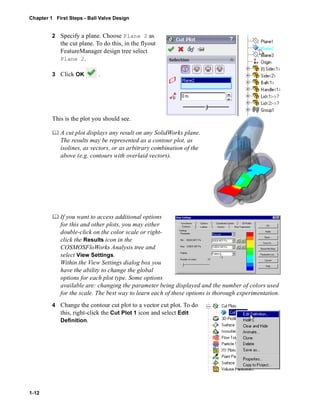 Chapter 1 First Steps - Ball Valve Design 
1-12 
2 Specify a plane. Choose Plane 2 as 
the cut plane. To do this, in the flyout 
FeatureManager design tree select 
Plane 2. 
3 Click OK . 
This is the plot you should see. 
	 A cut plot displays any result on any SolidWorks plane. 
The results may be represented as a contour plot, as 
isolines, as vectors, or as arbitrary combination of the 
above (e.g. contours with overlaid vectors). 
	 If you want to access additional options 
for this and other plots, you may either 
double-click on the color scale or right-click 
the Results icon in the 
COSMOSFloWorks Analysis tree and 
select View Settings. 
Within the View Settings dialog box you 
have the ability to change the global 
options for each plot type. Some options 
available are: changing the parameter being displayed and the number of colors used 
for the scale. The best way to learn each of these options is thorough experimentation. 
4 Change the contour cut plot to a vector cut plot. To do 
this, right-click the Cut Plot 1 icon and select Edit 
Definition. 
 