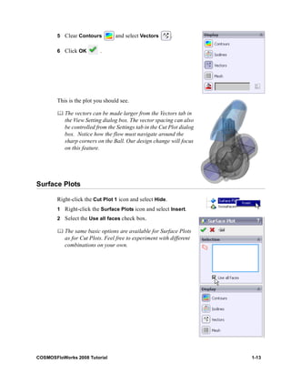 5 Clear Contours and select Vectors . 
6 Click OK . 
This is the plot you should see. 
	 The vectors can be made larger from the Vectors tab in 
the View Setting dialog box. The vector spacing can also 
be controlled from the Settings tab in the Cut Plot dialog 
box. Notice how the flow must navigate around the 
sharp corners on the Ball. Our design change will focus 
on this feature. 
Surface Plots 
Right-click the Cut Plot 1 icon and select Hide. 
1 Right-click the Surface Plots icon and select Insert. 
2 Select the Use all faces check box. 
	 The same basic options are available for Surface Plots 
as for Cut Plots. Feel free to experiment with different 
combinations on your own. 
COSMOSFloWorks 2008 Tutorial 1-13 
 