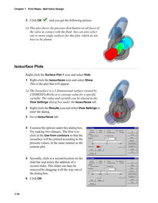 Chapter 1 First Steps - Ball Valve Design 
1-14 
3 Click OK and you get the following picture: 
	 This plot shows the pressure distribution on all faces of 
the valve in contact with the fluid. You can also select 
one or more single surfaces for this plot, which do not 
have to be planar. 
Isosurface Plots 
Right-click the Surface Plot 1 icon and select Hide. 
1 Right-click the Isosurfaces icon and select Show. 
This is the plot that will appear. 
	 The Isosurface is a 3-Dimensional surface created by 
COSMOSFloWorks at a constant value for a specific 
variable. The value and variable can be altered in the 
View Settings dialog box under the Isosurfaces tab. 
2 Right-click the Results icon and select View Settings to 
enter the dialog. 
3 Go to Isosurfaces tab. 
4 Examine the options under this dialog box. 
Try making two changes. The first is to 
click in the Use from contours so that the 
isosurface will be colored according to the 
pressure values, in the same manner as the 
contour plot. 
5 Secondly, click at a second location on the 
slide bar and notice the addition of a 
second slider. This slider can later be 
removed by dragging it all the way out of 
the dialog box. 
6 Click OK. 
 