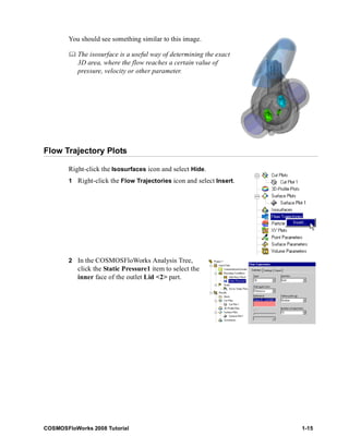 You should see something similar to this image. 
	 The isosurface is a useful way of determining the exact 
3D area, where the flow reaches a certain value of 
pressure, velocity or other parameter. 
Flow Trajectory Plots 
Right-click the Isosurfaces icon and select Hide. 
1 Right-click the Flow Trajectories icon and select Insert. 
2 In the COSMOSFloWorks Analysis Tree, 
click the Static Pressure1 item to select the 
inner face of the outlet Lid <2> part. 
COSMOSFloWorks 2008 Tutorial 1-15 
 