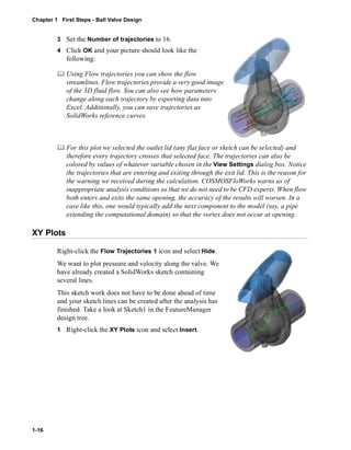 Chapter 1 First Steps - Ball Valve Design 
1-16 
3 Set the Number of trajectories to 16. 
4 Click OK and your picture should look like the 
following: 
	 Using Flow trajectories you can show the flow 
streamlines. Flow trajectories provide a very good image 
of the 3D fluid flow. You can also see how parameters 
change along each trajectory by exporting data into 
Excel. Additionally, you can save trajectories as 
SolidWorks reference curves. 
	 For this plot we selected the outlet lid (any flat face or sketch can be selected) and 
therefore every trajectory crosses that selected face. The trajectories can also be 
colored by values of whatever variable chosen in the View Settings dialog box. Notice 
the trajectories that are entering and exiting through the exit lid. This is the reason for 
the warning we received during the calculation. COSMOSFloWorks warns us of 
inappropriate analysis conditions so that we do not need to be CFD experts. When flow 
both enters and exits the same opening, the accuracy of the results will worsen. In a 
case like this, one would typically add the next component to the model (say, a pipe 
extending the computational domain) so that the vortex does not occur at opening. 
XY Plots 
Right-click the Flow Trajectories 1 icon and select Hide. 
We want to plot pressure and velocity along the valve. We 
have already created a SolidWorks sketch containing 
several lines. 
This sketch work does not have to be done ahead of time 
and your sketch lines can be created after the analysis has 
finished. Take a look at Sketch1 in the FeatureManager 
design tree. 
1 Right-click the XY Plots icon and select Insert. 
 