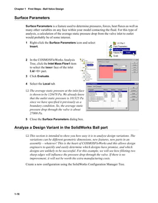Chapter 1 First Steps - Ball Valve Design 
Surface Parameters 
1-18 
Surface Parameters is a feature used to determine pressures, forces, heat fluxes as well as 
many other variables on any face within your model contacting the fluid. For this type of 
analysis, a calculation of the average static pressure drop from the valve inlet to outlet 
would probably be of some interest. 
1 Right-click the Surface Parameters icon and select 
Insert. 
2 In the COSMOSFloWorks Analysis 
Tree, click the Inlet Mass Flow1 item 
to select the inner face of the inlet 
Lid <1> part. 
3 Click Evaluate. 
4 Select the Local tab. 
	 The average static pressure at the inlet face 
is shown to be 128478 Pa. We already know 
that the outlet static pressure is 101325 Pa 
since we have specified it previously as a 
boundary condition. So, the average static 
pressure drop through the valve is about 
27000 Pa. 
5 Close the Surface Parameters dialog box. 
Analyze a Design Variant in the SolidWorks Ball part 
	 This section is intended to show you how easy it is to analyze design variations. The 
variations can be different geometric dimensions, new features, new parts in an 
assembly – whatever! This is the heart of COSMOSFloWorks and this allows design 
engineers to quickly and easily determine which designs have promise, and which 
designs are unlikely to be successful. For this example, we will see how filleting two 
sharp edges will influence the pressure drop through the valve. If there is no 
improvement, it will not be worth the extra manufacturing costs. 
Create a new configuration using the SolidWorks Configuration Manager Tree. 
 