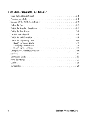 First Steps - Conjugate Heat Transfer 
Open the SolidWorks Model . . . . . . . . . . . . . . . . . . . . . . . . . . . . . . . . . . . . . . . . . . . 2-1 
Preparing the Model . . . . . . . . . . . . . . . . . . . . . . . . . . . . . . . . . . . . . . . . . . . . . . . . . 2-2 
Create a COSMOSFloWorks Project . . . . . . . . . . . . . . . . . . . . . . . . . . . . . . . . . . . . 2-3 
Define the Fan . . . . . . . . . . . . . . . . . . . . . . . . . . . . . . . . . . . . . . . . . . . . . . . . . . . . . . 2-6 
Define the Boundary Conditions. . . . . . . . . . . . . . . . . . . . . . . . . . . . . . . . . . . . . . . . 2-8 
Define the Heat Source . . . . . . . . . . . . . . . . . . . . . . . . . . . . . . . . . . . . . . . . . . . . . . . 2-9 
Create a New Material. . . . . . . . . . . . . . . . . . . . . . . . . . . . . . . . . . . . . . . . . . . . . . . 2-11 
Define the Solid Materials. . . . . . . . . . . . . . . . . . . . . . . . . . . . . . . . . . . . . . . . . . . . 2-11 
Define the Engineering Goals . . . . . . . . . . . . . . . . . . . . . . . . . . . . . . . . . . . . . . . . . 2-13 
Specifying Volume Goals. . . . . . . . . . . . . . . . . . . . . . . . . . . . . . . . . . . . . . . . . . 2-13 
Specifying Surface Goals. . . . . . . . . . . . . . . . . . . . . . . . . . . . . . . . . . . . . . . . . . 2-14 
Specifying Global Goals . . . . . . . . . . . . . . . . . . . . . . . . . . . . . . . . . . . . . . . . . . 2-16 
Changing the Geometry Resolution . . . . . . . . . . . . . . . . . . . . . . . . . . . . . . . . . . . . 2-18 
Solution . . . . . . . . . . . . . . . . . . . . . . . . . . . . . . . . . . . . . . . . . . . . . . . . . . . . . . . . . . 2-19 
Viewing the Goals . . . . . . . . . . . . . . . . . . . . . . . . . . . . . . . . . . . . . . . . . . . . . . . . . . 2-19 
Flow Trajectories. . . . . . . . . . . . . . . . . . . . . . . . . . . . . . . . . . . . . . . . . . . . . . . . . . . 2-20 
Cut Plots . . . . . . . . . . . . . . . . . . . . . . . . . . . . . . . . . . . . . . . . . . . . . . . . . . . . . . . . . 2-22 
Surface Plots . . . . . . . . . . . . . . . . . . . . . . . . . . . . . . . . . . . . . . . . . . . . . . . . . . . . . . 2-25 
ii COSMOSFloWorks 2008 Tutorial 
 