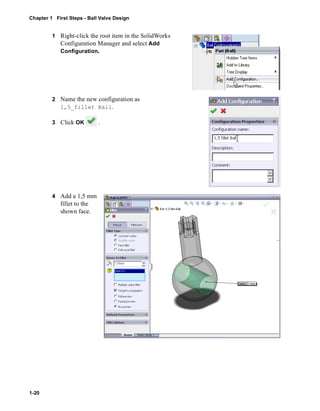 Chapter 1 First Steps - Ball Valve Design 
1-20 
1 Right-click the root item in the SolidWorks 
Configuration Manager and select Add 
Configuration. 
2 Name the new configuration as 
1,5_fillet Ball. 
3 Click OK . 
4 Add a 1,5 mm 
fillet to the 
shown face. 
 