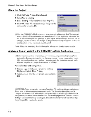 Chapter 1 First Steps - Ball Valve Design 
Clone the Project 
1-22 
1 Click FloWorks, Project, Clone Project. 
2 Select Add to existing. 
3 In the Existing configuration list select Project 2. 
4 Click OK. Select Yes for each message dialog box that 
appears after you click OK. 
	 Now the COSMOSFloWorks project we have chosen is added to the SolidWorks project 
which contains the geometry that has been changed. All our input data are copied, so 
we do not need to define our openings or goals again. The Boundary Conditions can be 
changed, deleted or added. All changes to the geometry will only be applied to this new 
configuration, so the old results are still saved. 
Please follow the previously described steps for solving and for viewing the results. 
Analyze a Design Variant in the COSMOSFloWorks Application 
	 In the previous sections we examined how you could compare results from different 
geometries. You may also want to run the same geometry over a range of flow rates. 
This section shows how quick and easy it can be to do that kind of parametric study. 
Here we are going to change the mass flow to 0.75 kg/s. 
Activate the Project 1 configuration. 
1 Create a copy of the Project 1 project by clicking 
FloWorks, Project, Clone Project. 
2 Type Project 3 for the new project name and click 
OK. 
COSMOSFloWorks now creates a new configuration. All our input data are copied, so we 
do not need to define our openings or goals again. The Boundary Conditions can be 
changed, deleted or added. All changes to the geometry will only be applied to this new 
configuration, so the old results remain valid. After changing the inlet flow rate value to 
0.75 kg/s you would be ready to run again. Please follow the previously described steps 
for solving and for viewing the results. 
 