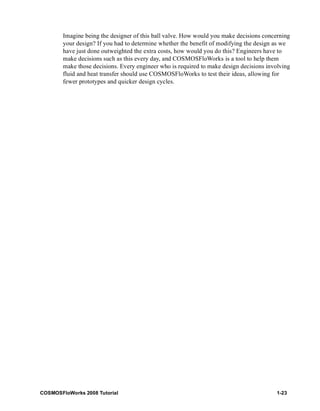 Imagine being the designer of this ball valve. How would you make decisions concerning 
your design? If you had to determine whether the benefit of modifying the design as we 
have just done outweighted the extra costs, how would you do this? Engineers have to 
make decisions such as this every day, and COSMOSFloWorks is a tool to help them 
make those decisions. Every engineer who is required to make design decisions involving 
fluid and heat transfer should use COSMOSFloWorks to test their ideas, allowing for 
fewer prototypes and quicker design cycles. 
COSMOSFloWorks 2008 Tutorial 1-23 
 