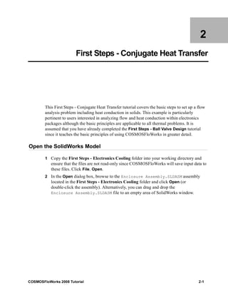 2 
First Steps - Conjugate Heat Transfer 
This First Steps - Conjugate Heat Transfer tutorial covers the basic steps to set up a flow 
analysis problem including heat conduction in solids. This example is particularly 
pertinent to users interested in analyzing flow and heat conduction within electronics 
packages although the basic principles are applicable to all thermal problems. It is 
assumed that you have already completed the First Steps - Ball Valve Design tutorial 
since it teaches the basic principles of using COSMOSFloWorks in greater detail. 
Open the SolidWorks Model 
1 Copy the First Steps - Electronics Cooling folder into your working directory and 
ensure that the files are not read-only since COSMOSFloWorks will save input data to 
these files. Click File, Open. 
2 In the Open dialog box, browse to the Enclosure Assembly.SLDASM assembly 
located in the First Steps - Electronics Cooling folder and click Open (or 
double-click the assembly). Alternatively, you can drag and drop the 
Enclosure Assembly.SLDASM file to an empty area of SolidWorks window. 
COSMOSFloWorks 2008 Tutorial 2-1 
 