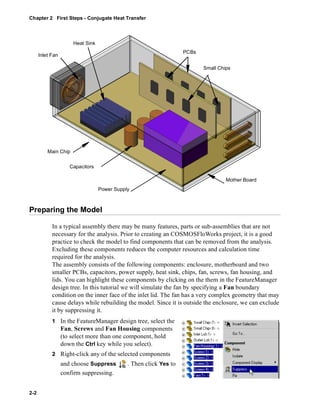 Chapter 2 First Steps - Conjugate Heat Transfer 
Preparing the Model 
2-2 
In a typical assembly there may be many features, parts or sub-assemblies that are not 
necessary for the analysis. Prior to creating an COSMOSFloWorks project, it is a good 
practice to check the model to find components that can be removed from the analysis. 
Excluding these components reduces the computer resources and calculation time 
required for the analysis. 
The assembly consists of the following components: enclosure, motherboard and two 
smaller PCBs, capacitors, power supply, heat sink, chips, fan, screws, fan housing, and 
lids. You can highlight these components by clicking on the them in the FeatureManager 
design tree. In this tutorial we will simulate the fan by specifying a Fan boundary 
condition on the inner face of the inlet lid. The fan has a very complex geometry that may 
cause delays while rebuilding the model. Since it is outside the enclosure, we can exclude 
it by suppressing it. 
1 In the FeatureManager design tree, select the 
Fan, Screws and Fan Housing components 
(to select more than one component, hold 
down the Ctrl key while you select). 
2 Right-click any of the selected components 
and choose Suppress .Then click Yes to 
confirm suppressing. 
Inlet Fan 
PCBs 
Small Chips 
Main Chip 
Capacitors 
Power Supply 
Mother Board 
Heat Sink 
 