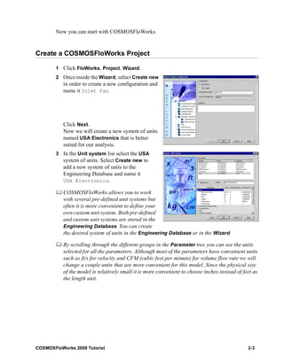 Now you can start with COSMOSFloWorks. 
Create a COSMOSFloWorks Project 
1 Click FloWorks, Project, Wizard. 
2 Once inside the Wizard, select Create new 
in order to create a new configuration and 
name it Inlet Fan. 
Click Next. 
Now we will create a new system of units 
named USA Electronics that is better 
suited for our analysis. 
3 In the Unit system list select the USA 
system of units. Select Create new to 
add a new system of units to the 
Engineering Database and name it 
USA Electronics. 
	 COSMOSFloWorks allows you to work 
with several pre-defined unit systems but 
often it is more convenient to define your 
own custom unit system. Both pre-defined 
and custom unit systems are stored in the 
Engineering Database. You can create 
the desired system of units in the Engineering Database or in the Wizard. 
	 By scrolling through the different groups in the Parameter tree you can see the units 
selected for all the parameters. Although most of the parameters have convenient units 
such as ft/s for velocity and CFM (cubic feet per minute) for volume flow rate we will 
change a couple units that are more convenient for this model. Since the physical size 
of the model is relatively small it is more convenient to choose inches instead of feet as 
the length unit. 
COSMOSFloWorks 2008 Tutorial 2-3 
 