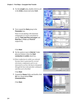Chapter 2 First Steps - Conjugate Heat Transfer 
2-4 
4 For the Length entry, double-click its cell 
in the Units column and select Inch. 
5 Next expand the Heat group in the 
Parameter tree. 
Since we are dealing with electronic 
components it is more convenient to 
specify Total heat flow and power and 
Heat flux in Watt and Watt/m2 
respectively. 
Click Next. 
6 Set the analysis type to Internal. Under 
physical features select the Heat 
conduction in solids check box. 
	 Heat conduction in solids was selected 
because heat is generated by several 
electronics components and we are 
interested to see how the heat is dissipated 
through the heat sink and other solid parts 
and then out to the fluid. 
Click Next. 
7 Expand the Gases folder and double-click 
Air row. Keep default Flow 
Characteristics. 
Click Next. 
 