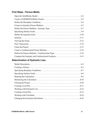 First Steps - Porous Media 
Open the SolidWorks Model . . . . . . . . . . . . . . . . . . . . . . . . . . . . . . . . . . . . . . . . . . .3-2 
Create a COSMOSFloWorks Project . . . . . . . . . . . . . . . . . . . . . . . . . . . . . . . . . . . . .3-2 
Define the Boundary Conditions . . . . . . . . . . . . . . . . . . . . . . . . . . . . . . . . . . . . . . . .3-4 
Create an Isotropic Porous Medium. . . . . . . . . . . . . . . . . . . . . . . . . . . . . . . . . . . . . .3-5 
Define the Porous Medium - Isotropic Type . . . . . . . . . . . . . . . . . . . . . . . . . . . . . . .3-7 
Specifying Surface Goals . . . . . . . . . . . . . . . . . . . . . . . . . . . . . . . . . . . . . . . . . . . . . .3-8 
Define the Equation Goal . . . . . . . . . . . . . . . . . . . . . . . . . . . . . . . . . . . . . . . . . . . . .3-10 
Solution . . . . . . . . . . . . . . . . . . . . . . . . . . . . . . . . . . . . . . . . . . . . . . . . . . . . . . . . . .3-11 
Viewing the Goals . . . . . . . . . . . . . . . . . . . . . . . . . . . . . . . . . . . . . . . . . . . . . . . . . .3-12 
Flow Trajectories . . . . . . . . . . . . . . . . . . . . . . . . . . . . . . . . . . . . . . . . . . . . . . . . . . .3-12 
Clone the Project . . . . . . . . . . . . . . . . . . . . . . . . . . . . . . . . . . . . . . . . . . . . . . . . . . .3-13 
Create a Unidirectional Porous Medium . . . . . . . . . . . . . . . . . . . . . . . . . . . . . . . . .3-14 
Define the Porous Medium - Unidirectional Type . . . . . . . . . . . . . . . . . . . . . . . . . .3-14 
Compare the Isotropic and Unidirectional Catalysts . . . . . . . . . . . . . . . . . . . . . . . .3-15 
Determination of Hydraulic Loss 
Model Description . . . . . . . . . . . . . . . . . . . . . . . . . . . . . . . . . . . . . . . . . . . . . . . . . . .4-2 
Creating a Project . . . . . . . . . . . . . . . . . . . . . . . . . . . . . . . . . . . . . . . . . . . . . . . . . . . .4-3 
Specifying Boundary Conditions . . . . . . . . . . . . . . . . . . . . . . . . . . . . . . . . . . . . . . . .4-7 
Specifying Surface Goals . . . . . . . . . . . . . . . . . . . . . . . . . . . . . . . . . . . . . . . . . . . . . .4-8 
Running the Calculation. . . . . . . . . . . . . . . . . . . . . . . . . . . . . . . . . . . . . . . . . . . . . . .4-9 
Monitoring the Calculation . . . . . . . . . . . . . . . . . . . . . . . . . . . . . . . . . . . . . . . . . . .4-10 
Cloning the Project. . . . . . . . . . . . . . . . . . . . . . . . . . . . . . . . . . . . . . . . . . . . . . . . . .4-10 
Creating a Cut Plot . . . . . . . . . . . . . . . . . . . . . . . . . . . . . . . . . . . . . . . . . . . . . . . . . .4-11 
Working with Parameter List . . . . . . . . . . . . . . . . . . . . . . . . . . . . . . . . . . . . . . . . . .4-14 
Creating a Goal Plot . . . . . . . . . . . . . . . . . . . . . . . . . . . . . . . . . . . . . . . . . . . . . . . . .4-15 
Working with Calculator . . . . . . . . . . . . . . . . . . . . . . . . . . . . . . . . . . . . . . . . . . . . .4-16 
Changing the Geometry Resolution . . . . . . . . . . . . . . . . . . . . . . . . . . . . . . . . . . . . .4-18 
COSMOSFloWorks 2008 Tutorial iii 
 