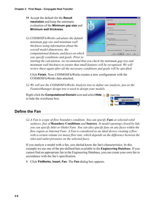Chapter 2 First Steps - Conjugate Heat Transfer 
2-6 
11 Accept the default for the Result 
resolution and keep the automatic 
evaluation of the Minimum gap size and 
Minimum wall thickness. 
	 COSMOSFloWorks calculates the default 
minimum gap size and minimum wall 
thickness using information about the 
overall model dimensions, the 
computational domain, and faces on which 
you specify conditions and goals. Prior to 
starting the calculation, we recommend that you check the minimum gap size and 
minimum wall thickness to ensure that small features will be recognized. We will 
review these again after all the necessary conditions and goals will be specified. 
Click Finish. Now COSMOSFloWorks creates a new configuration with the 
COSMOSFloWorks data attached. 
	 We will use the COSMOSFloWorks Analysis tree to define our analysis, just as the 
FeatureManager design tree is used to design your models. 
Right-click the Computational Domain icon and select Hide 
to hide the wireframe box. 
Define the Fan 
	 A Fan is a type of flow boundary condition. You can specify Fans at selected solid 
surfaces, free of Boundary Conditions and Sources. At model openings closed by lids 
you can specify Inlet or Outlet Fans. You can also specify fans on any faces within the 
flow region as Internal Fans. A Fan is considered as an ideal device creating a flow 
with a certain volume (or mass) flow rate, which depends on the difference between the 
inlet and outlet pressures on the selected faces. 
If you analyze a model with a fan, you sholud know the fan's characteristics. In this 
example we use one of the pre-defined fans available in the Engineering Database. If you 
cannot find an appropriate fan in the Engineering Database, you can create your own fan in 
accordance with the fan’s specification. 
1 Click FloWorks, Insert, Fan. The Fan dialog box appears. 
 