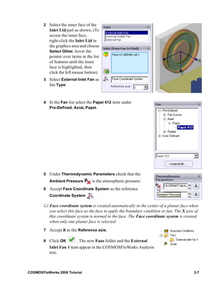 2 Select the inner face of the 
Inlet Lid part as shown. (To 
access the inner face, 
right-click the Inlet Lid in 
the graphics area and choose 
Select Other, hover the 
pointer over items in the list 
of features until the inner 
face is highlighted, then 
click the left mouse button). 
3 Select External Inlet Fan as 
fan Type. 
4 In the Fan list select the Papst 412 item under 
Pre-Defined, Axial, Papst. 
5 Under Thermodynamic Parameters check that the 
Ambient Pressure is the atmospheric pressure. 
6 Accept Face Coordinate System as the reference 
Coordinate System . 
	 Face coordinate system is created automatically in the center of a planar face when 
you select this face as the face to apply the boundary condition or fan. The X axis of 
this coordinate system is normal to the face. The Face coordinate system is created 
when only one planar face is selected. 
7 Accept X as the Reference axis. 
8 Click OK . The new Fans folder and the External 
Inlet Fan 1 item appear in the COSMOSFloWorks Analysis 
tree. 
COSMOSFloWorks 2008 Tutorial 2-7 
 